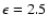 $\epsilon=2.5$