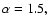 \( \alpha =1.5, \)