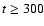 $t \geq 300$