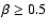 $\beta \geq 0.5$