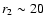 $r_{\rm 2} \sim 20$