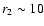$r_{\rm 2} \sim 10$