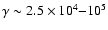 $\gamma \sim 2.5 \times 10^4{-}10^5$
