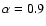 $\alpha= 0.9$