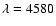 $\lambda = 4580$
