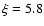 $\xi =5.8$