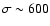 $\sigma \sim 600$