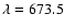 $\lambda=673.5$