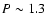 $P\sim 1.3$
