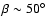$\beta \sim 50^{\circ}$