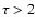 $\tau > 2$