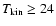 $T_{\rm kin}\ge24$
