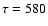 $\tau= 580$