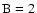 $\rm B=2$