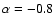 $\alpha =-0.8$