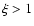 $\xi > 1$