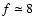 $f\simeq 8$
