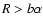 $R > b \alpha$