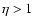 $\eta>1$