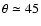 $\theta \simeq 45$