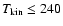 $T_{\rm kin} \leq 240$