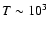 $T \sim 10^3$