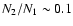$N_2/N_1 \sim 0.1$