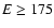 $E\ge 175$