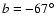 $ b = -67^{\circ}$