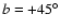 $b = +45^{\circ}$