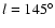 $ l = 145^{\circ}$