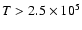 $T > 2.5 \times 10^5$