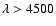 $\lambda > 4500$