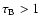 $\tau_{\rm B}>1$