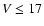 $V \leq 17$