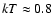 $kT \approx 0.8$