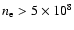 $n_{\rm e} > 5\times 10^{8}$