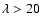 $\lambda >20$