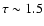 $\tau \sim 1.5$