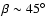 $\beta \sim 45^{\circ}$