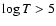 $\log T > 5$