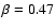 $\beta = 0.47$