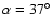 $\alpha = 37 ^\circ$