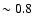 $\sim 0.8$