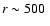 $r\sim500~$
