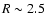 $R \sim 2.5$