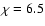 $\chi=6.5$