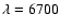 $\lambda =6700$
