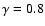 $\gamma = 0.8$