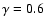$\gamma = 0.6$